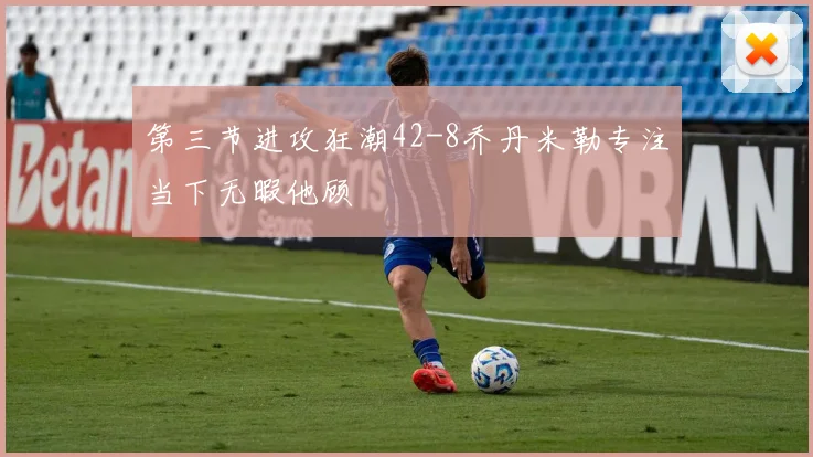 第三节进攻狂潮42-8乔丹米勒专注当下无暇他顾