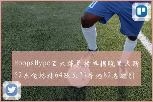 HoopsHype百大球员榜单揭晓里夫斯52杰伦格林64欧文79乔治82名次引关注
