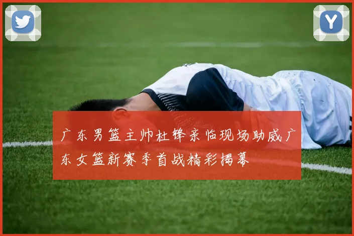 广东男篮主帅杜锋亲临现场助威广东女篮新赛季首战精彩揭幕