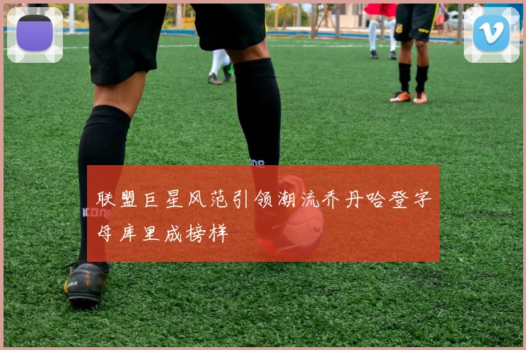 联盟巨星风范引领潮流乔丹哈登字母库里成榜样