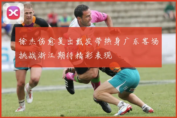 徐杰伤愈复出戴发带热身广东客场挑战浙江期待精彩表现