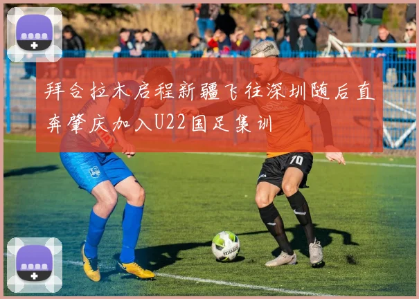 拜合拉木启程新疆飞往深圳随后直奔肇庆加入U22国足集训