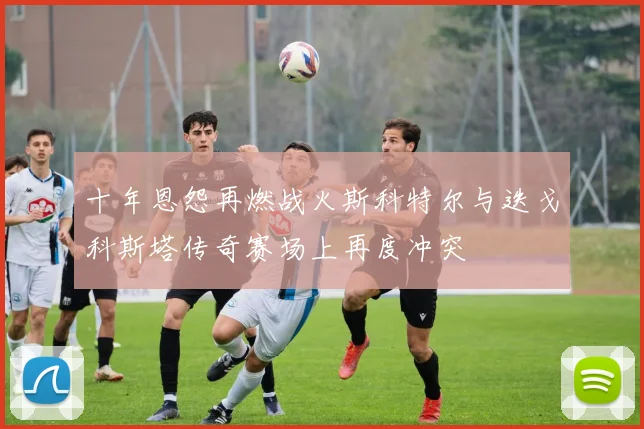 十年恩怨再燃战火斯科特尔与迭戈科斯塔传奇赛场上再度冲突