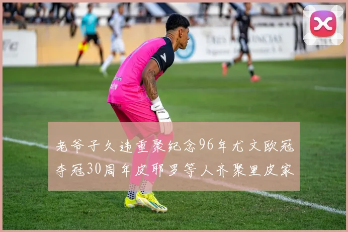 老爷子久违重聚纪念96年尤文欧冠夺冠30周年皮耶罗等人齐聚里皮家