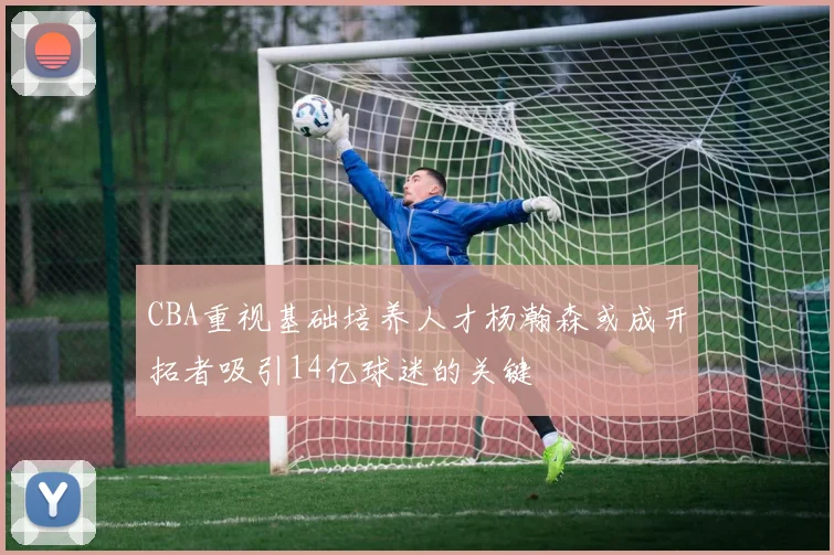 CBA重视基础培养人才杨瀚森或成开拓者吸引14亿球迷的关键