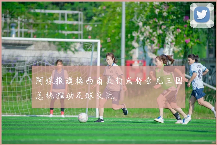 阿媒报道梅西南美行或将会见三国总统推动足球交流