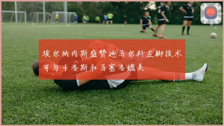 埃尔纳内斯盛赞迪马尔科左脚技术可与卡洛斯和马塞洛媲美