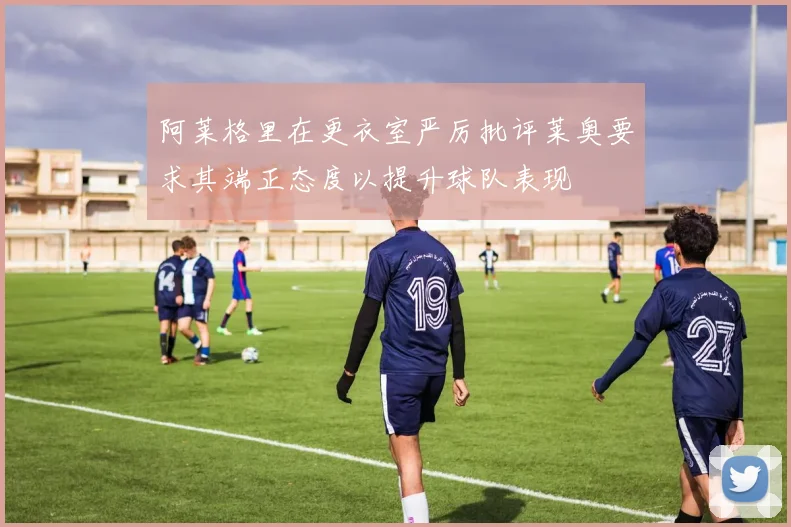 阿莱格里在更衣室严厉批评莱奥要求其端正态度以提升球队表现
