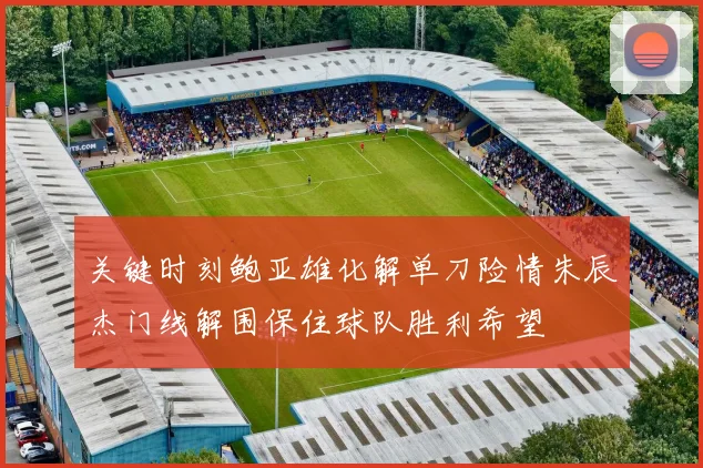 关键时刻鲍亚雄化解单刀险情朱辰杰门线解围保住球队胜利希望