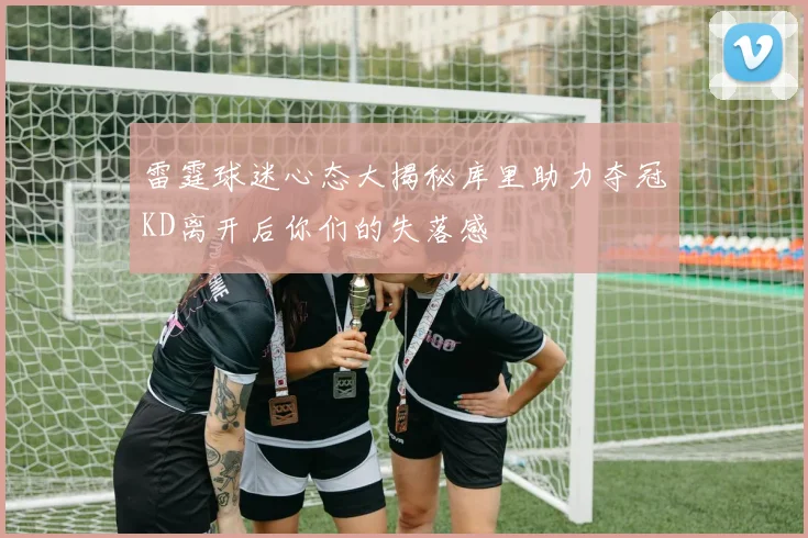 雷霆球迷心态大揭秘库里助力夺冠KD离开后你们的失落感