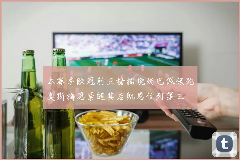 本赛季欧冠射正榜揭晓姆巴佩领跑奥斯梅恩紧随其后凯恩位列第三