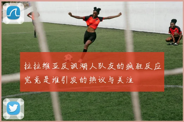 拉拉维亚反讽湖人队友的疯狂反应究竟是谁引发的热议与关注