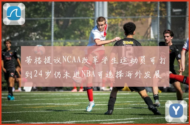 蒂格提议NCAA改革学生运动员可打到24岁仍未进NBA可选择海外发展