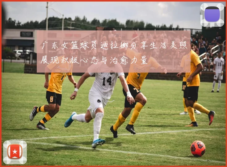 广东女篮球员迪拉娜分享生活美照展现积极心态与治愈力量