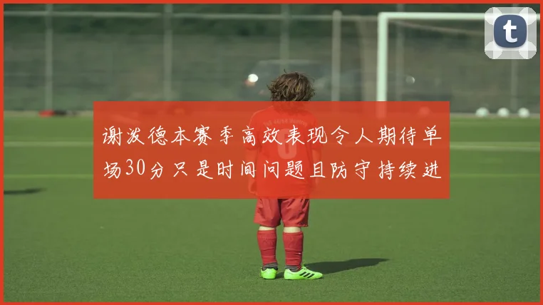 谢泼德本赛季高效表现令人期待单场30分只是时间问题且防守持续进步