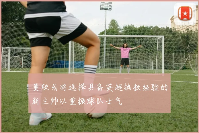 曼联或将选择具备英超执教经验的新主帅以重振球队士气