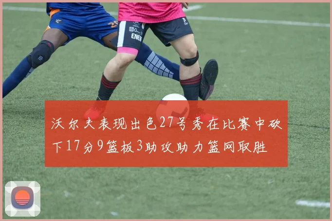 沃尔夫表现出色27号秀在比赛中砍下17分9篮板3助攻助力篮网取胜