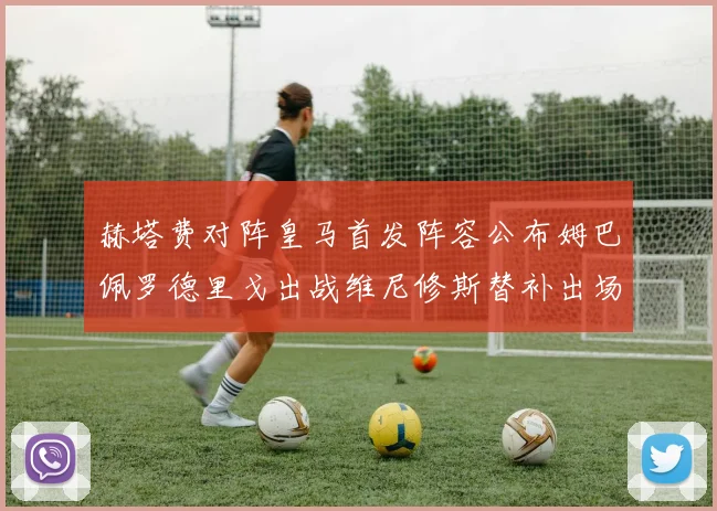 赫塔费对阵皇马首发阵容公布姆巴佩罗德里戈出战维尼修斯替补出场