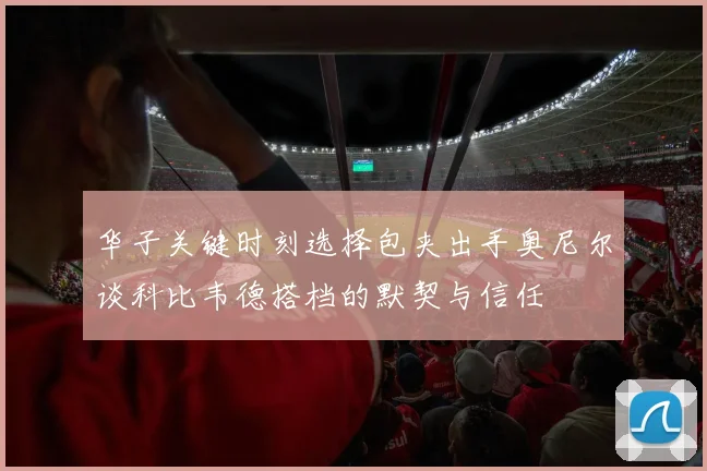 华子关键时刻选择包夹出手奥尼尔谈科比韦德搭档的默契与信任