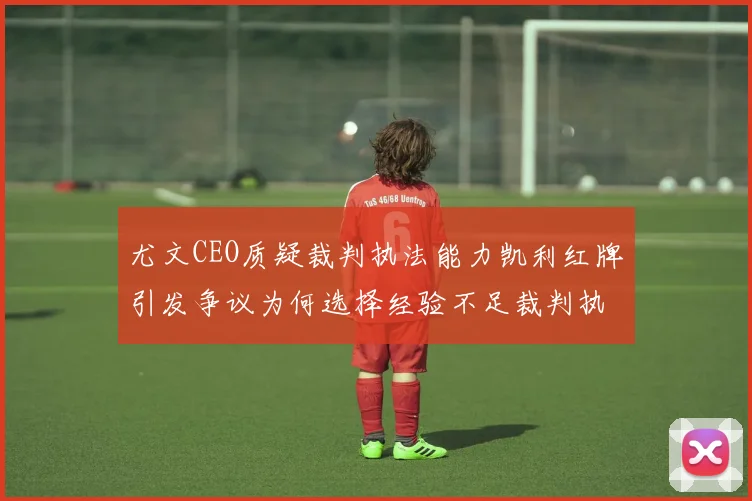 尤文CEO质疑裁判执法能力凯利红牌引发争议为何选择经验不足裁判执法欧冠比赛