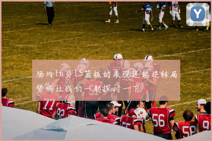 场均16分15篮板的表现还能逆转局势吗让我们一起探讨一下