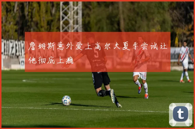 詹姆斯意外爱上高尔夫夏季尝试让他彻底上瘾