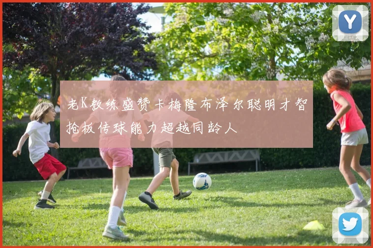 老K教练盛赞卡梅隆布泽尔聪明才智抢板传球能力超越同龄人