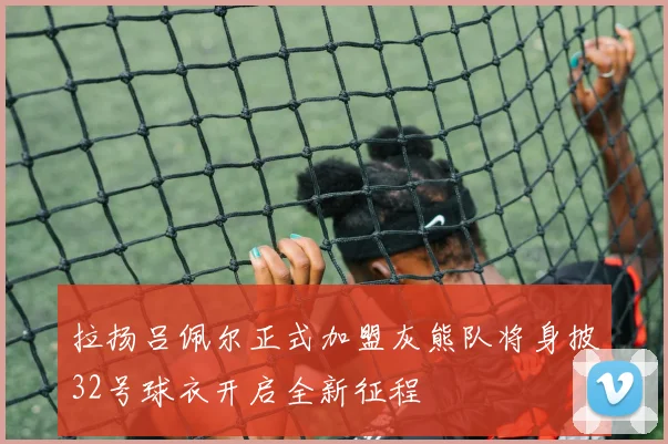 拉扬吕佩尔正式加盟灰熊队将身披32号球衣开启全新征程