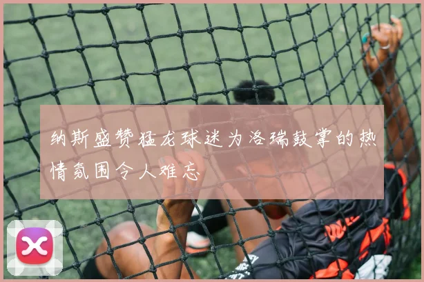 纳斯盛赞猛龙球迷为洛瑞鼓掌的热情氛围令人难忘