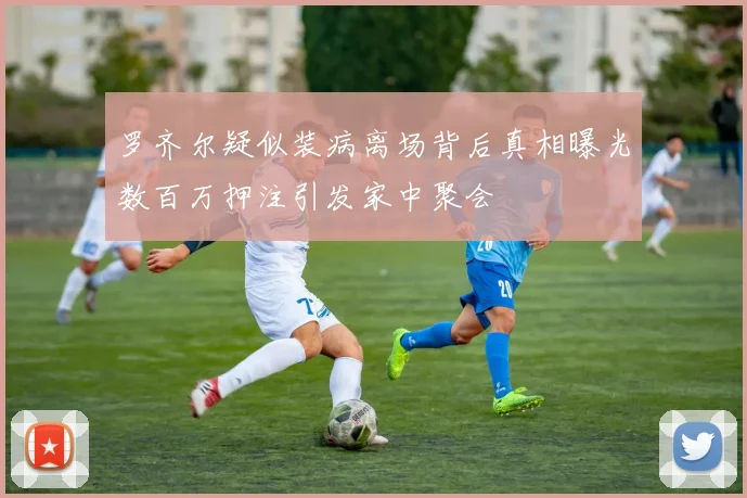 罗齐尔疑似装病离场背后真相曝光数百万押注引发家中聚会