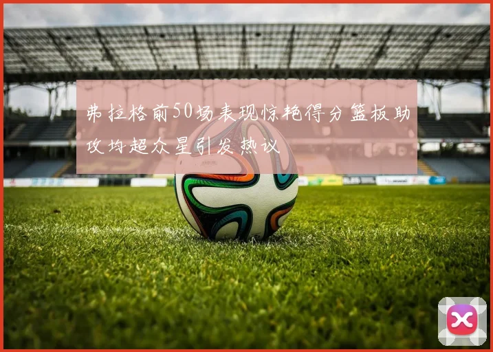 弗拉格前50场表现惊艳得分篮板助攻均超众星引发热议
