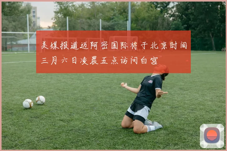 美媒报道迈阿密国际将于北京时间三月六日凌晨五点访问白宫